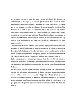 sin embargo, concluyen que de igual manera el abuso del derecho se
fundamentan en la culpa y en el dolo por lo tanto debe tener el mismo
tratamiento que la responsabilidad por el hecho propio; la cuestión radica en
que el que ejerce un derecho con el deseo de causar un daño, comete un falta
delictual, a su vez el que sin intención dolosa se comporta de manera
negligente o imprudente comete una culpa cuasidelictual quedando en ambos
casos comprometida la responsabilidad. En conclusión, el daño causado por el
ejercicio o por fuera del ejercicio de un derecho, la solución es la misma, hay
siempre lugar a investigar si hay culpa que permita condenar al autor del daño
a su reparación.
Un ejemplo de abuso del derecho sería cuando un propietario de un inmueble,
acudiendo a las facultades que le otorga el derecho de propiedad, dolosamente
desmejore la fachada de su bien desvalorizando así un predio vecino; también
puede ocurrir que un periodista, en legitimo ejercicio de su derecho de informar,
con intención de perjudicar a un tercero, publique una información cierta.
De los ejemplos se infiere que en principio, el titular del derecho esta facultado
para dañar a terceros, sin embargo el ordenamiento jurídico no puede legitimar
comportamientos irregulares que pretendan ampararse en la facultad jurídica
de dañar.
En conclusión, hay abuso del derecho cuando el titular del derecho lo ha
ejercido con la finalidad o la intención de dañar, lo anterior se advierte cuando
hay una falta de interés serio por parte del agente y éste es conciente de ello
ya que un hombre normal no va a ejercer sus derechos mientras no pretenda
alguna utilidad o beneficio serio con ese ejercicio; la falta de interés serio es lo
que generalmente permite desenmascarar la intención dañina del titular del
derecho.
 
