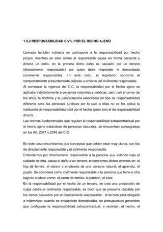 1.5.2 RESPONSABILIDAD CIVIL POR EL HECHO AJENO


Llamada también indirecta se contrapone a la responsabilidad por hecho
propio; mientras en ésta última el responsable causa en forma personal y
directa un daño, en la primera dicho daño es causado por un tercero
(directamente responsable) por quien debe responder el demandado
(civilmente   responsable).   En    este   caso,   el   legislador   sanciona   el
comportamiento presuntamente culposo u omisivo del civilmente responsable.
Al comenzar la vigencia del C.C, la responsabilidad por el hecho ajeno se
aplicaba indistintamente a personas naturales y jurídicas, pero con el correr de
los años, la doctrina y la jurisprudencia elaboraron un tipo de responsabilidad
diferente para las personas jurídicas por lo cual a ellas no se les aplica la
institución de responsabilidad civil por el hecho ajeno sino el de responsabilidad
directa.
Las normas fundamentales que regulan la responsabilidad extracontractual por
el hecho ajeno tratándose de personas naturales, se encuentran consagradas
en los Art. 2347 y 2349 del C.C.


En este caso encontramos dos conceptos que deben estar muy claros, son los
de directamente responsable y el civilmente responsable.
Entendemos por directamente responsable a la persona que estando bajo el
cuidado de otra, causa el daño a un tercero; encontramos dichos eventos en: el
hijo de familia, el obrero o empleado de una persona natural, el aprendiz, el
pupilo. Se considera como civilmente responsable a la persona que tiene a otra
bajo su cuidado como: el padre de familia, el patrono, el tutor.
En la responsabilidad por el hecho de un tercero, se crea una presunción de
culpa contra el civilmente responsable, es decir que se presume culpable por
los daños causados por el directamente responsable; el tercero está obligado
a indemnizar cuando se encuentran demostrados los presupuestos generales
que configuran la responsabilidad extracontractual, a recordar, el hecho, el
 
