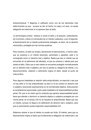 extracontractual. Y llegamos a calificarlo como uno de los elementos más
determinantes ya que , aunque se den el hecho, la culpa y el nexo, no existe
obligación de indemnizar si no aparece claro el daño.


La terminología jurídica trastoca a veces el daño y el perjuicio, pretendiendo,
por el primero, indicar el menoscabo de un interés cualquiera, y por el segundo,
el lesionamiento de un interés jurídicamente protegido, es decir, de un derecho
reconocido y protegido por las normas positivas.


Para nosotros, el daño es simple y llanamente el lesionamiento, o menos cabo,
que se ocasiona a un interés lesionado, perturbado o agredido, esté o no
consagrado como un derecho real u objetivo. Basta que sea un interés que se
encuentre en el patrimonio del afectado, el que se erosione o afecte para que
exista el daño. Claro que si ese interés se encuentra protegido normativamente
por un derecho real o subjetivo, por eso no pierde su categoría de interés, y su
desconocimiento, violación o detrimento origina el daño, desde el punto de
vista jurídico.


Para algunos tratadistas la relación daño-antijuridicidad, es esencial o sea que
no hay daño si no hay antijuridicidad, es decir si no se vulnera un derecho real
o subjetivo reconocido expresamente en la normatividad objetiva. Esta posición
la consideramos equivocada y gran parte trasladad a la responsabilidad jurídica
penal. Por que si es cierto que la conducta que genera responsabilidad penal,
tiene que ofender o disminuir un derecho objetivo o subjetivo protegido por una
norma penal, en el campo civil no se requiere la antijuridicidad. Basta que sea
un interés, aunque no llegue a la calificación de derecho real o subjetivo, para
que su perturbación pueda engendrar responsabilidad civil.


Debemos aclarar si que el interés no puede ser ilícito. El interés, para que su
lesionamiento origine el daño que fundamenta la obligación de indemnizar o de
 