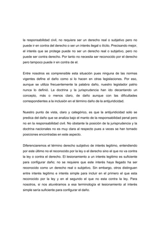 la responsabilidad civil, no requiere ser un derecho real o subjetivo pero no
puede ir en contra del derecho o ser un interés ilegal o ilícito. Precisando mejor,
el interés que se protege puede no ser un derecho real o subjetivo, pero no
puede ser contra derecho. Por tanto no necesita ser reconocido por el derecho
pero tampoco puede ir en contra de el.


Entre nosotros es comprensible esta situación pues ninguna de las normas
vigentes define el daño como si lo hacen en otras legislaciones. Por eso,
aunque se utiliza frecuentemente la palabra daño, nuestro legislador patrio
nunca lo definió. La doctrina y la jurisprudencia han ido decantando un
concepto, más o menos claro, de daño aunque con las dificultades
correspondientes a la inclusión en el término daño de la antijuridicidad.


Nuestro punto de vista, claro y categórico, es que la antijuridicidad solo se
predica del daño que se analiza bajo el manto de la responsabilidad penal pero
no en la responsabilidad civil. No obstante la posición de la jurisprudencia y la
doctrina nacionales no es muy clara al respecto pues a veces se han tomado
posiciones encontradas en este aspecto.


Diferenciaremos el término derecho subjetivo de interés legitimo, entendiendo
por este último no el reconocido por la ley o el derecho sino el que no va contra
la ley o contra el derecho. El lesionamiento a un interés legitimo es suficiente
para configurar daño; no se requiere que este interés haya llegado ha ser
reconocido como un derecho real o subjetivo. Sin embargo, otros distinguen
entre interés legitimo e interés simple para incluir en el primero el que esta
reconocido por la ley y en el segundo el que no esta contra la ley. Para
nosotros, si nos atuviéramos a esa terminología el lesionamiento al interés
simple sería suficiente para configurar el daño.
 