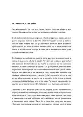 1.6.1 REQUISITOS DEL DAÑO


Pero el menoscabo del que tanto hemos hablado debe ser referido a algo
concreto. Generalmente a un bien que se destruye, deteriora o modifica.


El interés lesionado tiene que ser propio, referido a la persona afectad, es decir
que no se puede reclamar el derecho a la indemnización cuando el daño es
causado a otra persona, a no ser que se trate de hacer uso de un derecho de
representación, en donde el interés afectado debe ser el de la persona que
intenta la acción aunque se haga a través de su representante legal, quien
procesalmente lo reemplaza.


En el caso de la muerte de una persona, lógico que no es la persona muerta la
victima, la que podría intentar la acción. Pero son sus herederos quienes han
sido afectados directamente con su muerte o a quienes se ha ocasionado
trastornos o daños económicos o morales. Los que reclaman, entonces, como
perjudicados directos ya que han recibido el lesionamiento en su propio interés.
Algunos han clasificado a los herederos como perjudicados indirectos que
interviene a través de la victima. Esta situación no podría darse sino en el caso
en que ellos reclamaran a nombre de la sucesión de la victima en donde
reemplazan la titularidad que tenia el de cujus. Por eso se ha sostenido, por
algunos, que el lesionamiento indirecto también tiene titularidad para reclamar.


Ocasiones se dan donde los perjuicios de terceros pueden ocasionar daño
propio pues es el directamente perjudicado el que tiene interés aunque terceros
se beneficien de el. Cuando una persona es herida puede reclamar como daño
la imposibilidad que tiene de obtener una productividad normal, generalmente
la incapacidad para trabajar. Pero de el dependen numerosas personas
( Cónyuge o compañera permanente, hijos, padres, etc) que como terceros,
 