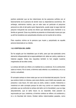 podrían pretender que se les indemnizara de los perjuicios sufridos con el
lesionamiento de la persona de donde nace su dependencia económica. Sin
embargo, estimamos nostros, que en este caso en particular el perjuicios
personal es sólo el del padre quien lógicamente, puede exigir el pago total del
perjuicio incluyendo las sumas de dinero que destinaba para mantener a su
familia en general. Cosa muy distinta se presenta si el lesionado muere por que
ya allí los herederos son perjudicados directos con la muerte de la victima.


Para nosotros victima es la persona que muere y perjudicado es aquella
persona lesionada en su interés.


1.6.3 CERTEZA DEL DAÑO


Se ha exigido por los tratadistas que el daño, para que sea apreciado como
elemento indispensable de la responsabilidad civil, debe ser cierto y además no
haberse pagado. Estos dos requisitos también lo han exigido nuestros
magistrados de las altas cortes.


La certeza del daño se refiere a la realidad de su existencia. Es la certidumbre
sobre el mismo. Por lo tanto, el término está referido a su existencia y no a su
monto o actualidad.


El concepto certeza no tiene nada que ver con la futuridad del perjuicio. Con tal
que exista el daño no interesa, para esos efectos, que el daño sea pasado, sea
presente o sea futuro. En todo caso es cierto, existe o existió. Aclaramos e
insistimos en este concepto porque ha sido muy común en nuestros medios
judiciales que se confunda la certeza del daño con la futuralidad y que se diga
absurdamente, que el daño futuro no es resarcible. Esta posición es
equivocada por que, insistimos, el termino certeza se refiere a la existencia y
no a la futuridad del mismo. Existen daños indemnizables pasados, como
 