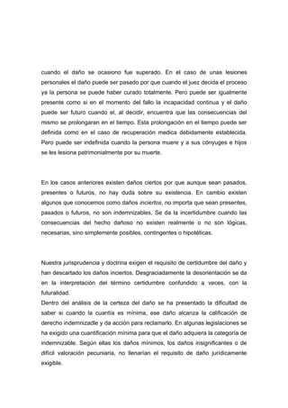 cuando el daño se ocasiono fue superado. En el caso de unas lesiones
personales el daño puede ser pasado por que cuando el juez decida el proceso
ya la persona se puede haber curado totalmente. Pero puede ser igualmente
presente como si en el momento del fallo la incapacidad continua y el daño
puede ser futuro cuando el, al decidir, encuentra que las consecuencias del
mismo se prolongaran en el tiempo. Esta prolongación en el tiempo puede ser
definida como en el caso de recuperación medica debidamente establecida.
Pero puede ser indefinida cuando la persona muere y a sus cónyuges e hijos
se les lesiona patrimonialmente por su muerte.




En los casos anteriores existen daños ciertos por que aunque sean pasados,
presentes o futuros, no hay duda sobre su existencia. En cambio existen
algunos que conocemos como daños inciertos, no importa que sean presentes,
pasados o futuros, no son indemnizables. Se da la incertidumbre cuando las
consecuencias del hecho dañoso no existen realmente o no son lógicas,
necesarias, sino simplemente posibles, contingentes o hipotéticas.




Nuestra jurisprudencia y doctrina exigen el requisito de certidumbre del daño y
han descartado los daños inciertos. Desgraciadamente la desorientación se da
en la interpretación del término certidumbre confundido a veces, con la
futuralidad.
Dentro del análisis de la certeza del daño se ha presentado la dificultad de
saber si cuando la cuantía es mínima, ese daño alcanza la calificación de
derecho indemnizadle y da acción para reclamarlo. En algunas legislaciones se
ha exigido una cuantificación mínima para que el daño adquiera la categoría de
indemnizable. Según ellas los daños mínimos, los daños insignificantes o de
difícil valoración pecuniaria, no llenarían el requisito de daño jurídicamente
exigible.
 