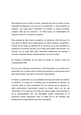 Nos apartamos de es criterio. Un daño, cualquiera que sea su cuantía, lo hace
reclamable jurídicamente. Una cosa es la cuantificación, y otra el derecho de
reclamar   que surge para el lesionado. En síntesis, en nuestro concepto,
cualquier daño que se ocasione a un interés ajeno, es indemnizable. No
importa su cuantía, no importa su magnitud.


Para nosotros es daño futuro el posterior a la sentencia o fallo del juez. Por
que, para los efectos de la indemnización de daños pasados y presentes y
muchos de los futuros al momento de la demanda, ya se han convertido en
pasados en el momento del fallo y por lo tanto todos deben indemnizarse. Y la
tasación que se haga debe dejar claramente establecidos los pasados y
concretar, mediante cálculos correspondientes, los futuros al fallo.


En síntesis la futuralidad de los daños se tendrá en cuenta a partir del
correspondiente fallo.


Por eso se ha discutido jurisprudencial y doctrinariamente si la pérdida de la
oportunidad, de un chance como lo llaman los argentinos, puede tenerse como
daño indemnizable y da origen a una acción indemnizatoria.


El chance u oportunidad, es una posibilidad concreta que existe para obtener
un beneficio. El incierto es el beneficio pero la posibilidad de intervenir es
concreta, existe en forma indiscutible. Por eso creemos que se presenta un
daño jurídicamente indemnizable cuando se impide hacer uso de esa
oportunidad. Por lo tanto se da el daño que hemos exigido como elemento la
de la responsabilidad civil. Las dificultades pueden presentarse en al
evaluación porque lógicamente esta no puede ser la del beneficio que
posiblemente se había obtenido sino otra muy distinta.
 