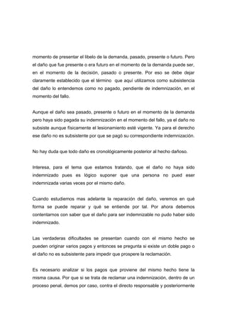 momento de presentar el libelo de la demanda, pasado, presente o futuro. Pero
el daño que fue presente o era futuro en el momento de la demanda puede ser,
en el momento de la decisión, pasado o presente. Por eso se debe dejar
claramente establecido que el término que aquí utilizamos como subsistencia
del daño lo entendemos como no pagado, pendiente de indemnización, en el
momento del fallo.


Aunque el daño sea pasado, presente o futuro en el momento de la demanda
pero haya sido pagada su indemnización en el momento del fallo, ya el daño no
subsiste aunque físicamente el lesionamiento esté vigente. Ya para el derecho
ese daño no es subsistente por que se pagó su correspondiente indemnización.


No hay duda que todo daño es cronológicamente posterior al hecho dañoso.


Interesa, para el tema que estamos tratando, que el daño no haya sido
indemnizado pues es lógico suponer que una persona no pued eser
indemnizada varias veces por el mismo daño.


Cuando estudiemos mas adelante la reparación del daño, veremos en qué
forma se puede reparar y qué se entiende por tal. Por ahora debemos
contentarnos con saber que el daño para ser indemnizable no pudo haber sido
indemnizado.


Las verdaderas dificultades se presentan cuando con el mismo hecho se
pueden originar varios pagos y entonces se pregunta si existe un doble pago o
el daño no es subsistente para impedir que prospere la reclamación.


Es necesario analizar si los pagos que proviene del mismo hecho tiene la
misma causa. Por que si se trata de reclamar una indemnización, dentro de un
proceso penal, demos por caso, contra el directo responsable y posteriormente
 