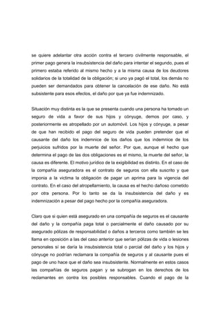se quiere adelantar otra acción contra el tercero civilmente responsable, el
primer pago genera la insubsistencia del daño para intentar el segundo, pues el
primero estaba referido al mismo hecho y a la misma causa de los deudores
solidarios de la totalidad de la obligación; si uno ya pagó el total, los demás no
pueden ser demandados para obtener la cancelación de ese daño. No está
subsistente para esos efectos, el daño por que ya fue indemnizado.


Situación muy distinta es la que se presenta cuando una persona ha tomado un
seguro de vida a favor de sus hijos y cónyuge, demos por caso, y
posteriormente es atropellado por un automóvil. Los hijos y cónyuge, a pesar
de que han recibido el pago del seguro de vida pueden pretender que el
causante del daño los indemnice de los daños que los indemnice de los
perjuicios sufridos por la muerte del señor. Por que, aunque el hecho que
determina el pago de las dos obligaciones es el mismo, la muerte del señor, la
causa es diferente. El motivo jurídico de la exigibilidad es distinto. En el caso de
la compañía aseguradora es el contrato de seguros con ella suscrito y que
imponia a la victima la obligación de pagar un aprima para la vigencia del
contrato. En el caso del atropellamiento, la causa es el hecho dañoso cometido
por otra persona. Por lo tanto se da la insubsistencia del daño y es
indemnización a pesar del pago hecho por la compañía aseguradora.


Claro que si quien está asegurado en una compañía de seguros es el causante
del daño y la compañía paga total o parcialmente el daño causado por su
asegurado pólizas de responsabilidad o daños a terceros como también se les
llama en oposición a las del caso anterior que serían pólizas de vida o lesiones
personales sí se daría la insubsistencia total o parcial del daño y los hijos y
cónyuge no podrían reclamara la compañía de seguros y al causante pues el
pago de uno hace que el daño sea insubsistente. Normalmente en estos casos
las compañías de seguros pagan y se subrogan en los derechos de los
reclamantes en contra los posibles responsables. Cuando el pago de la
 