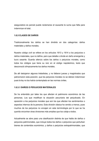aseguradora es parcial puede reclamarse el causante la suma que falta para
indemnizar el total.


1.6.5 CLASES DE DAÑOS


Tradicionalmente los daños se han dividido en dos categorías: daños
materiales y daños morales.


Nuestro código civil se refiere en los artículos 1613 y 1614 a los perjuicios o
daños materiales, que no define, pero que detalla o divide en daño emergente y
lucro cesante. Guarda silencio sobre los daños o perjuicios morales, como
todos los códigos que tiene su raíz en el código napoleónico, texto que
desconoció olímpicamente los daños morales.


De allí dedujeron algunos tratadistas, y no faltaron jueces y magistrados que
patrocinaron esta posición, que los perjuicios morales no se debían indemnizar
pues la ley no los había contemplado en las normas civiles.


1.6.5.1 DAÑOS O PERJUCIOS MATERIALES


Se ha entendido por tales los que afectan el patrimonio económico de las
personas. Los que modifican la situación pecuniaria del perjudicado. En
oposición a los perjuicios morales que son los que afectan los sentimientos o
aspectos internos de la persona. Esta división clásica ha venido a menos, pues
muchos de los perjuicios no encajan en esta terminología por lo que se ha
querido encontrar otras divisiones más amplias que los cobije a todos.


Actualmente se abre paso una clasificación distinta de que habla de daños o
perjuicios patrimoniales, que incluye todos los daños o perjuicios que perturban
bienes de contenidos económico, y daños o perjuicios extrapatrimoniales, que
 