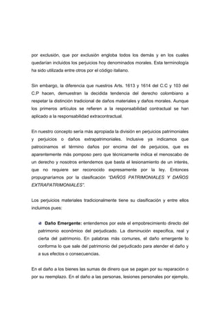 por exclusión, que por exclusión engloba todos los demás y en los cuales
quedarían incluidos los perjuicios hoy denominados morales. Esta terminología
ha sido utilizada entre otros por el código italiano.


Sin embargo, la diferencia que nuestros Arts. 1613 y 1614 del C.C y 103 del
C.P hacen, demuestran la decidida tendencia del derecho colombiano a
respetar la distinción tradicional de daños materiales y daños morales. Aunque
los primeros artículos se refieren a la responsabilidad contractual se han
aplicado a la responsabilidad extracontractual.


En nuestro concepto sería más apropiada la división en perjuicios patrimoniales
y perjuicios o daños extrapatrimoniales. Inclusive ya indicamos que
patrocinamos el término daños por encima del de perjuicios, que es
aparentemente más pomposo pero que técnicamente indica el menoscabo de
un derecho y nosotros entendemos que basta el lesionamiento de un interés,
que no requiere ser reconocido expresamente por la ley. Entonces
propugnaríamos por la clasificación “DAÑOS PATRIMONIALES Y DAÑOS
EXTRAPATRIMONIALES”.


Los perjuicios materiales tradicionalmente tiene su clasificación y entre ellos
incluimos pues:


       Daño Emergente: entendemos por este el empobrecimiento directo del
   patrimonio económico del perjudicado. La disminución especifica, real y
   cierta del patrimonio. En palabras más comunes, el daño emergente lo
   conforma lo que sale del patrimonio del perjudicado para atender el daño y
   a sus efectos o consecuencias.


En el daño a los bienes las sumas de dinero que se pagan por su reparación o
por su reemplazo. En el daño a las personas, lesiones personales por ejemplo,
 