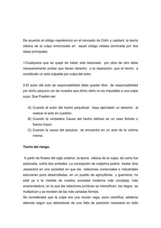De acuerdo al código napoleónico en el concepto de Colín y capitant, la teoría
clásica de la culpa entronizada en aquel código estaba dominada por dos
ideas principales:


1-Cualquiera que se queje de haber sido lesionado por obra de otro debe
necesariamente probar que tienen derecho a la reparación, que el hecho a
constituido un acto culpable por culpa del actor.


2-El autor del acto de responsabilidad debe quedar libre de responsabilidad
por dicho perjuicio sin de muestra que dicho daño no es imputable a una culpa
suya. Que Pueden ser:


   A) Cuando el autor del hecho perjudicial haya ejercitado un derecho al
      realizar el acto en cuestión.
   B) Cuando la verdadera Causa del hecho dañoso es un caso fortuito o
      fuerza mayor.
   C) Cuando la causa del perjuicio se encuentra en un acto de la victima
      misma.


Teoría del riesgo.


A partir de finales del siglo anterior, la teoría clásica de la culpa, tal como fue
esbozada, sufrió dos embates: La concepción de subjetiva podría bastar dice
Josserand en una sociedad en que las relaciones comerciales e industriales
estuvieran poco desarrolladas, en un pueblo de agricultores y guerreros; no
está ya a la medida de nuestra sociedad moderna más compleja, más
emprendedora, en la que las relaciones jurídicas se intensifican, los riegos se
multiplican y se revisten de las más variadas formas.
Se consideraba que la culpa era una noción vaga, poco científica; adolecía
además según sus detractores de una falta de precisión necesaria en todo
 