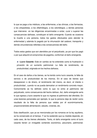 lo que se paga a los médicos, a las enfermeras, a las clínicas, a las farmacias,
a los ortopedistas, a los oftalmólogos, a los odontólogos, y demás personas
que interviene en las diligencias encaminadas a evitar, curar o superar las
consecuencias dañosas, constituyen el daño emergente. Cuando se ocasiona
la muerte a una persona, todos los gastos efectuados para atender la
enfermedad y además lo pagado por la inhumación del cadáver, transporte y
demás circunstancias referidas a las consecuencias del daño.


Todos estos gastos que son atendidos por el perjudicado, ya por que los pagó
o por que adquirió el compromiso de pagarlos, conforman el daño emergente.


      Lucro Cesante: Este en cambio se ha entendido como la frustración o
   privación de un aumento patrimonial. La falta de rendimiento, de
   productividad, originada en los hechos dañosos.


En el caso de daños a los bienes, se ha tenido como lucro cesante, la falta de
servicio o de productividad de los mismos. En el caso de bienes que
desaparecen o de dinero, el rendimiento del mismo, es decir, el interés o
productividad , cuando no se pueda demostrar un rendimiento concreto mayor.
Comúnmente se ha definido como lo que no entra al patrimonio del
perjudicado, como consecuencia del hecho dañoso. Así, daño emergente sería
lo que egresa y lucro cesante lo que no ingresa al patrimonio del ofendido. En
unas lesiones personales por ejemplo, lo que la persona deja de recibir como
resultado de la falta de persona que velaba por él económicamente,
proporcionándole alimentación, estudio, vivienda, etc.


Esta clasificación, que ya se mencionaba por los romanos en la ley aquiliana,
se ha conservado en el tiempo. Y se ha sostenido que su medida depende, en
cada caso, de los bienes afectados. Tanto, el daño emergente como el lucro
cesante tienen un innegable contenido económico, pecuniario, patrimonial.
 