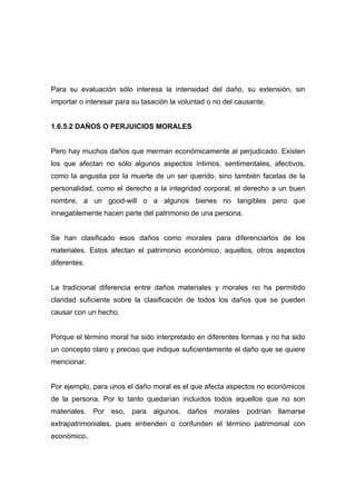 Para su evaluación sólo interesa la intensidad del daño, su extensión, sin
importar o interesar para su tasación la voluntad o no del causante.


1.6.5.2 DAÑOS O PERJUICIOS MORALES


Pero hay muchos daños que merman económicamente al perjudicado. Existen
los que afectan no sólo algunos aspectos íntimos, sentimentales, afectivos,
como la angustia por la muerte de un ser querido, sino también facetas de la
personalidad, como el derecho a la integridad corporal, el derecho a un buen
nombre, a un good-will o a algunos bienes no tangibles pero que
innegablemente hacen parte del patrimonio de una persona.


Se han clasificado esos daños como morales para diferenciarlos de los
materiales. Estos afectan el patrimonio económico, aquellos, otros aspectos
diferentes.


La tradicional diferencia entre daños materiales y morales no ha permitido
claridad suficiente sobre la clasificación de todos los daños que se pueden
causar con un hecho.


Porque el término moral ha sido interpretado en diferentes formas y no ha sido
un concepto claro y preciso que indique suficientemente el daño que se quiere
mencionar.


Por ejemplo, para unos el daño moral es el que afecta aspectos no económicos
de la persona. Por lo tanto quedarían incluidos todos aquellos que no son
materiales. Por eso, para algunos, daños morales podrían llamarse
extrapatrimoniales, pues entienden o confunden el término patrimonial con
económico.
 