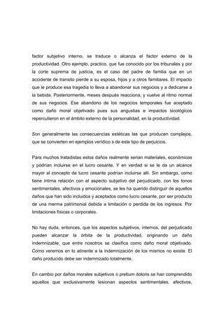 factor subjetivo interno, se traduce o alcanza el factor externo de la
productividad. Otro ejemplo, practico, que fue conocido por los tribunales y por
la corte suprema de justicia, es el caso del padre de familia que en un
accidente de transito pierde a su esposa, hijos y a otros familiares. El impacto
que le produce esa tragedia lo lleva a abandonar sus negocios y a dedicarse a
la bebida. Posteriormente, meses después reacciona, y vuelve al ritmo normal
de sus negocios. Ese abandono de los negocios temporales fue aceptado
como daño moral objetivado pues sus angustias e impactos sicológicos
repercutieron en el ámbito externo de la personalidad, en la productividad.


Son generalmente las consecuencias estéticas las que producen complejos,
que se convierten en ejemplos verídico s de este tipo de perjuicios.


Para muchos tratadistas estos daños realmente serian materiales, económicos
y podrían incluirse en el lucro cesante. Y en verdad si se le da un alcance
mayor al concepto de lucro cesante podrían incluirse allí. Sin embargo, como
tiene intima relación con el aspecto subjetivo del perjudicado, con los tonos
sentimentales, afectivos y emocionales, se les ha querido distinguir de aquellos
daños que han sido incluidos y aceptados como lucro cesante, por ser producto
de una merma patrimonial debida a limitación o perdida de los ingresos. Por
limitaciones físicas o corporales.


No hay duda, entonces, que los aspectos subjetivos, internos, del perjudicado
pueden alcanzar la órbita de la productividad, originando un daño
indemnizable, que entre nosotros se clasifica como daño moral objetivado.
Como veremos en lo atinente a la indemnización de los mismos no existe. El
daño producido debe ser indemnizado totalmente.


En cambio por daños morales subjetivos o pretium doloris se han comprendido
aquellos que exclusivamente lesionan aspectos sentimentales, afectivos,
 