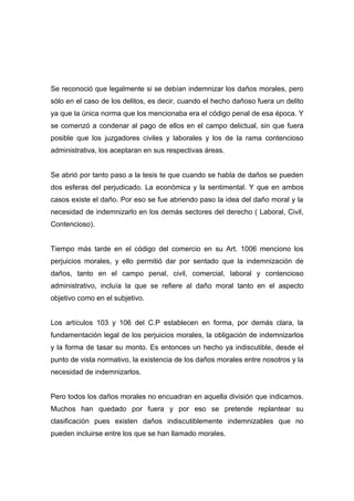 Se reconoció que legalmente si se debían indemnizar los daños morales, pero
sólo en el caso de los delitos, es decir, cuando el hecho dañoso fuera un delito
ya que la única norma que los mencionaba era el código penal de esa época. Y
se comenzó a condenar al pago de ellos en el campo delictual, sin que fuera
posible que los juzgadores civiles y laborales y los de la rama contencioso
administrativa, los aceptaran en sus respectivas áreas.


Se abrió por tanto paso a la tesis te que cuando se habla de daños se pueden
dos esferas del perjudicado. La económica y la sentimental. Y que en ambos
casos existe el daño. Por eso se fue abriendo paso la idea del daño moral y la
necesidad de indemnizarlo en los demás sectores del derecho ( Laboral, Civil,
Contencioso).


Tiempo más tarde en el código del comercio en su Art. 1006 menciono los
perjuicios morales, y ello permitió dar por sentado que la indemnización de
daños, tanto en el campo penal, civil, comercial, laboral y contencioso
administrativo, incluía la que se refiere al daño moral tanto en el aspecto
objetivo como en el subjetivo.


Los artículos 103 y 106 del C.P establecen en forma, por demás clara, la
fundamentación legal de los perjuicios morales, la obligación de indemnizarlos
y la forma de tasar su monto. Es entonces un hecho ya indiscutible, desde el
punto de vista normativo, la existencia de los daños morales entre nosotros y la
necesidad de indemnizarlos.


Pero todos los daños morales no encuadran en aquella división que indicamos.
Muchos han quedado por fuera y por eso se pretende replantear su
clasificación pues existen daños indiscutiblemente indemnizables que no
pueden incluirse entre los que se han llamado morales.
 