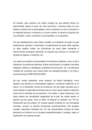 En síntesis, para nosotros son daños morales los que afectan bienes no
patrimoniales desde el punto de vista económico. Incluimos todos los que
afectan el atributo de la personalidad, como el derecho a la vida, el derecho a
la integridad personal, el derecho a un buen nombre, el derecho al ejercicio de
una profesión u oficio, el derecho a la tranquilidad y a la seguridad.


Por eso clasificaríamos como daños morales, la humillación de quien ha sido
públicamente injuriado o calumniado, el padecimiento de quien debe soportar
un daño estético visible, los sufrimientos de quien debe someterse a
intervenciones quirúrgicas dolorosas, la angustia que produce un comlejo por
pérdida de órganos o miembros, etc.


Los daños que afectan la personalidad, los derechos subjetivos, como el de la
distracción, la practica de deportes, la libre comunicación, el respeto a las ideas
religiosas, políticas o ideológicas, la libertad de locomoción, etc. Los perjuicios
morales por considerar que incluye todos los extrapatrimoniales y no única y
exclusivamente el PRETIUM DOLORIS.


Se han, venido aceptando, entre nosotros, los daños fisiológicos, como
aquellos que lesionan la funcionalidad orgánica y ocasionan trastornos en la
salud o en el desarrollo normal de la persona, los que dejan secuelas que a
veces afectan la capacidad productiva pero en otros casos impiden el ejercicio
normal de la actividad de las personas. Les impide a veces exponerse a los
rayos solares por sensibilidad exageradas de la piel, les impide ejercer el
deporte que les gusta, como el fútbol, el básquet, la natación, etc. Por las
limitaciones que les quedan. En síntesis quedan limitadas en sus actividades
normales, aunque no siempre productivas económicamente, sino aquellas
sociales, deportivas, familiares etc. Por las características mismas de estos
perjuicios se incluirían en el concepto extrapatrimoniales o morales, según la
clasificación de nuestras normas.
 