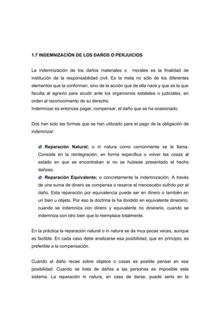 1.7 INDEMNIZACIÓN DE LOS DAÑOS O PERJUICIOS


La indemnización de los daños materiales o         morales es la finalidad de
institución de la responsabilidad civil. Es la meta no sólo de los diferentes
elementos que la conforman, sino de la acción que de ella nace y que es la que
faculta al agravio para acudir ante los organismos estatales o judiciales, en
orden al reconocimiento de su derecho.
Indemnizar es entonces pagar, compensar, el daño que se ha ocasionado.


Dos han sido las formas que se han utilizado para el pago de la obligación de
indemnizar:


      Reparación Natural; o in natura como comúnmente se le llama.
   Consiste en la reintegración, en forma especifica o volver las cosas al
   estado en que se encontraban si no se hubiese presentado el hecho
   dañoso.
      Reparación Equivalente; o concretamente la indemnización. A través
   de una suma de dinero se compensa o resarce el menoscabo sufrido por el
   daño. Esta reparación por equivalencia puede ser en dinero o también en
   un bien u objeto. Por eso la doctrina la ha dividido en equivalente dinerario,
   cuando se indemniza con dinero y equivalente no dinerario, cuando se
   indemniza con otro bien que lo reemplace totalmente.


En la práctica la reparación natural o in natura se da muy pocas veces, aunque
es factible. En cada caso debe analizarse esa posibilidad, que en principio, es
preferible a la compensación.


Cuando el daño recae sobre objetos o cosas es posible pensar en esa
posibilidad. Cuando se trata de daños a las personas es imposible este
sistema. La reparación in natura, en caso de darse, puede serlo en la
 