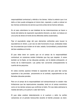 responsabilidad contractual y referida a los bienes. Indica lo anterior que si se
daña un bien puede entregarse el mismo bien, reparado y vuelto a colocar en
las mismas condiciones de servicio que tenia antes de los hechos dañosos.


En el caso colombiano la casi totalidad de las indemnizaciones se hacen a
través del sistema de reparación equivalente dinerario, es decir, se traduce en
una suma de dinero el monto de los diferentes daños ocasionados.


Fijar el equivalente exige del juez elementos suficientes para buscar la
equivalencia en dinero, y por eso es este funcionario el que, analizadas todas
las circunstancias que inciden en el valor, estado, funcionalidad y productividad
del bien establece el monto.


El juez debe tener en cuenta que en el campo de la responsabilidad
contractual, en ocasiones existen limitantes que hay que respetar. A veces
también se ha fijado, en las cláusulas penales, con la debida anticipación, el
monto de la indemnización. Las partes han convenido anticipadamente la
cuantía de los perjuicios.


En estos eventos aparece limitada la capacidad del juez para fijar sumas
superiores a las previstas previamente en el contrato, especialmente en las
llamadas cláusulas penales.


Pero en el campo de la responsabilidad civil extracontractual no existen más
limitaciones que las repercusiones causadas, tanto en el campo económico
como en los demás campos que confirman el daño. Por eso debe estimarse la
medida del daño y el cuantum o valor del mismo.


El juez debe analizar detenidamente si el cuantum o daño ha sufrido
variaciones en el periodo transcurrido durante el trámite procesal, es decir,
 