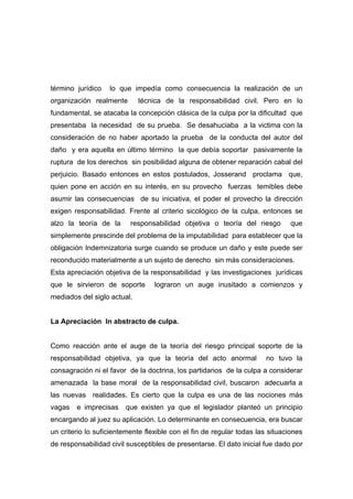 término jurídico   lo que impedía como consecuencia la realización de un
organización realmente       técnica de la responsabilidad civil. Pero en lo
fundamental, se atacaba la concepción clásica de la culpa por la dificultad que
presentaba la necesidad de su prueba. Se desahuciaba a la victima con la
consideración de no haber aportado la prueba de la conducta del autor del
daño y era aquella en último término la que debía soportar pasivamente la
ruptura de los derechos sin posibilidad alguna de obtener reparación cabal del
perjuicio. Basado entonces en estos postulados, Josserand proclama que,
quien pone en acción en su interés, en su provecho fuerzas temibles debe
asumir las consecuencias de su iniciativa, el poder el provecho la dirección
exigen responsabilidad. Frente al criterio sicológico de la culpa, entonces se
alzo la teoría de la      responsabilidad objetiva o teoría del riesgo         que
simplemente prescinde del problema de la imputabilidad para establecer que la
obligación Indemnizatoria surge cuando se produce un daño y este puede ser
reconducido materialmente a un sujeto de derecho sin más consideraciones.
Esta apreciación objetiva de la responsabilidad y las investigaciones jurídicas
que le sirvieron de soporte       lograron un auge inusitado a comienzos y
mediados del siglo actual.


La Apreciación In abstracto de culpa.


Como reacción ante el auge de la teoría del riesgo principal soporte de la
responsabilidad objetiva, ya que la teoría del acto anormal            no tuvo la
consagración ni el favor de la doctrina, los partidarios de la culpa a considerar
amenazada la base moral de la responsabilidad civil, buscaron adecuarla a
las nuevas realidades. Es cierto que la culpa es una de las nociones más
vagas   e imprecisas    que existen ya que el legislador planteó un principio
encargando al juez su aplicación. Lo determinante en consecuencia, era buscar
un criterio lo suficientemente flexible con el fin de regular todas las situaciones
de responsabilidad civil susceptibles de presentarse. El dato inicial fue dado por
 