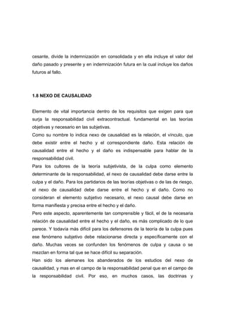 cesante, divide la indemnización en consolidada y en ella incluye el valor del
daño pasado y presente y en indemnización futura en la cual incluye los daños
futuros al fallo.




1.8 NEXO DE CAUSALIDAD


Elemento de vital importancia dentro de los requisitos que exigen para que
surja la responsabilidad civil extracontractual. fundamental en las teorías
objetivas y necesario en las subjetivas.
Como su nombre lo indica nexo de causalidad es la relación, el vínculo, que
debe existir entre el hecho y el correspondiente daño. Esta relación de
causalidad entre el hecho y el daño es indispensable para hablar de la
responsabilidad civil.
Para los cultores de la teoría subjetivista, de la culpa como elemento
determinante de la responsabilidad, el nexo de causalidad debe darse entre la
culpa y el daño. Para los partidarios de las teorías objetivas o de las de riesgo,
el nexo de causalidad debe darse entre el hecho y el daño. Como no
consideran el elemento subjetivo necesario, el nexo causal debe darse en
forma manifiesta y precisa entre el hecho y el daño.
Pero este aspecto, aparentemente tan comprensible y fácil, el de la necesaria
relación de causalidad entre el hecho y el daño, es más complicado de lo que
parece. Y todavía más difícil para los defensores de la teoría de la culpa pues
ese fenómeno subjetivo debe relacionarse directa y específicamente con el
daño. Muchas veces se confunden los fenómenos de culpa y causa o se
mezclan en forma tal que se hace difícil su separación.
Han sido los alemanes los abanderados de los estudios del nexo de
causalidad, y mas en el campo de la responsabilidad penal que en el campo de
la responsabilidad civil. Por eso, en muchos casos, las doctrinas y
 