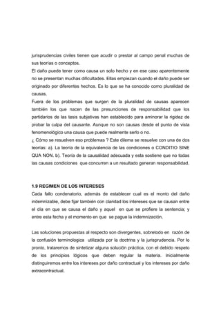 jurisprudencias civiles tienen que acudir o prestar al campo penal muchas de
sus teorías o conceptos.
El daño puede tener como causa un solo hecho y en ese caso aparentemente
no se presentan muchas dificultades. Ellas empiezan cuando el daño puede ser
originado por diferentes hechos. Es lo que se ha conocido como pluralidad de
causas.
Fuera de los problemas que surgen de la pluralidad de causas aparecen
también los que nacen de las presunciones de responsabilidad que los
partidarios de las tesis subjetivas han establecido para aminorar la rigidez de
probar la culpa del causante. Aunque no son causas desde el punto de vista
fenomenológico una causa que puede realmente serlo o no.
¿ Cómo se resuelven eso problemas ? Este dilema se resuelve con una de dos
teorías: a). La teoría de la equivalencia de las condiciones o CONDITIO SINE
QUA NON. b). Teoría de la causalidad adecuada y esta sostiene que no todas
las causas condiciones que concurren a un resultado generan responsabilidad.




1.9 REGIMEN DE LOS INTERESES
Cada fallo condenatorio, además de establecer cual es el monto del daño
indemnizable, debe fijar también con claridad los intereses que se causan entre
el día en que se causa el daño y aquel en que se profiere la sentencia; y
entre esta fecha y el momento en que se pague la indemnización.


Las soluciones propuestas al respecto son divergentes, sobretodo en razón de
la confusión terminologica utilizada por la doctrina y la jurisprudencia. Por lo
pronto, trataremos de sintetizar alguna solución práctica, con el debido respeto
de los principios lógicos que deben regular la materia. Inicialmente
distinguiremos entre los intereses por daño contractual y los intereses por daño
extracontractual.
 