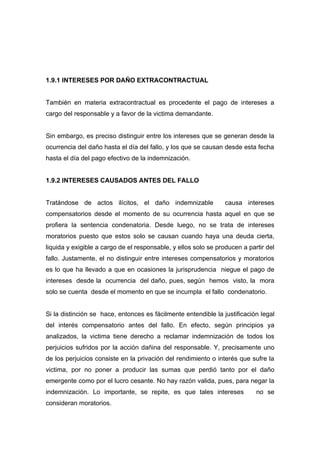 1.9.1 INTERESES POR DAÑO EXTRACONTRACTUAL


También en materia extracontractual es procedente el pago de intereses a
cargo del responsable y a favor de la victima demandante.


Sin embargo, es preciso distinguir entre los intereses que se generan desde la
ocurrencia del daño hasta el día del fallo, y los que se causan desde esta fecha
hasta el día del pago efectivo de la indemnización.


1.9.2 INTERESES CAUSADOS ANTES DEL FALLO


Tratándose de actos ilícitos, el daño indemnizable               causa intereses
compensatorios desde el momento de su ocurrencia hasta aquel en que se
profiera la sentencia condenatoria. Desde luego, no se trata de intereses
moratorios puesto que estos solo se causan cuando haya una deuda cierta,
liquida y exigible a cargo de el responsable, y ellos solo se producen a partir del
fallo. Justamente, el no distinguir entre intereses compensatorios y moratorios
es lo que ha llevado a que en ocasiones la jurisprudencia niegue el pago de
intereses desde la ocurrencia del daño, pues, según hemos visto, la mora
solo se cuenta desde el momento en que se incumpla el fallo condenatorio.


Si la distinción se hace, entonces es fácilmente entendible la justificación legal
del interés compensatorio antes del fallo. En efecto, según principios ya
analizados, la victima tiene derecho a reclamar indemnización de todos los
perjuicios sufridos por la acción dañina del responsable. Y, precisamente uno
de los perjuicios consiste en la privación del rendimiento o interés que sufre la
victima, por no poner a producir las sumas que perdió tanto por el daño
emergente como por el lucro cesante. No hay razón valida, pues, para negar la
indemnización. Lo importante, se repite, es que tales intereses             no se
consideran moratorios.
 