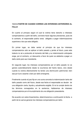 1.9.3 A PARTIR DE CUANDO CORREN LOS INTERESES ANTERIORES AL
FALLO


En cuanto al principio según el cual la victima tiene derecho a intereses
compensatorios a partir del daño, conviene hacer algunas precisiones, pues de
lo contrario, el responsable podría verse obligado a pagar indemnizaciones
superiores a las que esta obligado.


En primer lugar, se debe sentar el principio de que los intereses
compensatorios solo se aplican al daño pasado y jamás al futuro, pues este
todavía no sé a producido al momento del fallo y su indemnización anticipada
exige, por el contrario, un descuento a favor de quien se adelanta a pagar un
daño cierto pero aun inexistente.


En segundo lugar, los intereses compensatorios por el daño pasado no se
genera automáticamente desde la ocurrencia del hecho lesivo, sino desde
cuando la victima efectivamente ha tenido una disminución patrimonial, bien
sea por lucro cesante o bien por daño emergente.


Finalmente cuando el juez fija en una suma concreta la indemnización tanto del
daño pasado como del futuro, desde esa fecha el responsable es deudor de
una obligación cierta, liquida y actualmente exigible. Si no la cumple dentro de
los términos consagrados en la sentencia, hablaremos de intereses
compensatorios por el incumplimiento de una obligación preexistente.


De acuerdo con estos lineamientos, determinaremos a continuación la fecha a
partir de la cual se generan los intereses compensatorios por daño.
 