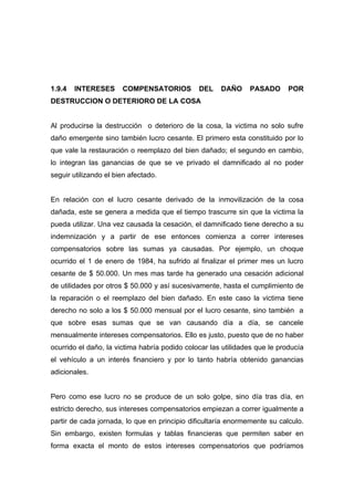 1.9.4   INTERESES      COMPENSATORIOS          DEL    DAÑO     PASADO       POR
DESTRUCCION O DETERIORO DE LA COSA


Al producirse la destrucción o deterioro de la cosa, la victima no solo sufre
daño emergente sino también lucro cesante. El primero esta constituido por lo
que vale la restauración o reemplazo del bien dañado; el segundo en cambio,
lo integran las ganancias de que se ve privado el damnificado al no poder
seguir utilizando el bien afectado.


En relación con el lucro cesante derivado de la inmovilización de la cosa
dañada, este se genera a medida que el tiempo trascurre sin que la victima la
pueda utilizar. Una vez causada la cesación, el damnificado tiene derecho a su
indemnización y a partir de ese entonces comienza a correr intereses
compensatorios sobre las sumas ya causadas. Por ejemplo, un choque
ocurrido el 1 de enero de 1984, ha sufrido al finalizar el primer mes un lucro
cesante de $ 50.000. Un mes mas tarde ha generado una cesación adicional
de utilidades por otros $ 50.000 y así sucesivamente, hasta el cumplimiento de
la reparación o el reemplazo del bien dañado. En este caso la victima tiene
derecho no solo a los $ 50.000 mensual por el lucro cesante, sino también a
que sobre esas sumas que se van causando día a día, se cancele
mensualmente intereses compensatorios. Ello es justo, puesto que de no haber
ocurrido el daño, la victima habría podido colocar las utilidades que le producía
el vehículo a un interés financiero y por lo tanto habría obtenido ganancias
adicionales.


Pero como ese lucro no se produce de un solo golpe, sino día tras día, en
estricto derecho, sus intereses compensatorios empiezan a correr igualmente a
partir de cada jornada, lo que en principio dificultaría enormemente su calculo.
Sin embargo, existen formulas y tablas financieras que permiten saber en
forma exacta el monto de estos intereses compensatorios que podríamos
 