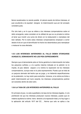 llamar escalonados no siendo posible él calculo exacto de dichos intereses, el
juez acudiendo a la equidad otorgara la indemnización que por tal concepto
considere justa.


Por otro lado y en lo que se refiere a los intereses compensatorios sobre el
daño emergente, estos consisten en la utilidad de que se ve privada la victima
al tener que invertir una suma de dinero en la restauración o reemplazo del
bien dañado. Por lo tanto estos intereses compensatorios empiezan a correr
desde el día en que el damnificado ha hecho los desembolsos para reemplazar
o restaurar la cosa afectada.




1.9.5 LOS INTERESES ANTERIORES AL FALLO DEBEN OTORGARSE
AUNQUE EL DEMANDANTE NO LOS PIDA EXPRESAMENTE


Siempre que el demandante pida en forma genérica la indemnización de todos
los perjuicios sufridos y a la cuantía máxima indicada en la petición no lo
impida, el juez deberá     asignar a la victima la reparación de los intereses
compensatorios, aunque esta no lo pida expresamente. Puesto que se trata de
un perjuicio derivado del hecho que se juzga, y no habiendo especificaciones
en la pretensión, no hay razón para excluirlos. Inclusive, si la victima se limita a
pedir indemnización por lucro cesante, los intereses compensatorios podrían
ser excluidos dentro de este rubro.


1.9.6 LA TASA DE LOS INTERESES ANTERIORES AL FALLO


En principio el juez, no esta supeditado a la tasa de los intereses legales, ni a la
prohibición de que los intereses produzcan nuevos intereses, puesto que en
materia aquiliana la victima tiene derecho a la reparación total y no hay lugar a
la aplicación del artículo 1617 del CC. , Norma que solo se aplica a las
 