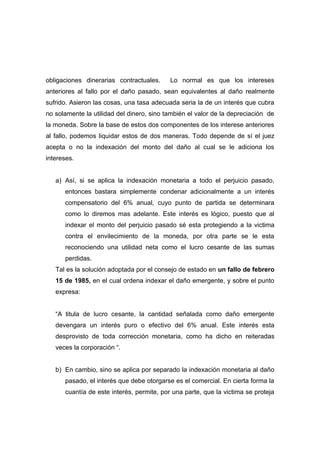 obligaciones dinerarias contractuales.     Lo normal es que los intereses
anteriores al fallo por el daño pasado, sean equivalentes al daño realmente
sufrido. Asieron las cosas, una tasa adecuada seria la de un interés que cubra
no solamente la utilidad del dinero, sino también el valor de la depreciación de
la moneda. Sobre la base de estos dos componentes de los interese anteriores
al fallo, podemos liquidar estos de dos maneras. Todo depende de sí el juez
acepta o no la indexación del monto del daño al cual se le adiciona los
intereses.


   a) Así, si se aplica la indexación monetaria a todo el perjuicio pasado,
      entonces bastara simplemente condenar adicionalmente a un interés
      compensatorio del 6% anual, cuyo punto de partida se determinara
      como lo diremos mas adelante. Este interés es lógico, puesto que al
      indexar el monto del perjuicio pasado sé esta protegiendo a la victima
      contra el envilecimiento de la moneda, por otra parte se le esta
      reconociendo una utilidad neta como el lucro cesante de las sumas
      perdidas.
   Tal es la solución adoptada por el consejo de estado en un fallo de febrero
   15 de 1985, en el cual ordena indexar el daño emergente, y sobre el punto
   expresa:


   “A titula de lucro cesante, la cantidad señalada como daño emergente
   devengara un interés puro o efectivo del 6% anual. Este interés esta
   desprovisto de toda corrección monetaria, como ha dicho en reiteradas
   veces la corporación “.


   b) En cambio, sino se aplica por separado la indexación monetaria al daño
      pasado, el interés que debe otorgarse es el comercial. En cierta forma la
      cuantía de este interés, permite, por una parte, que la victima se proteja
 