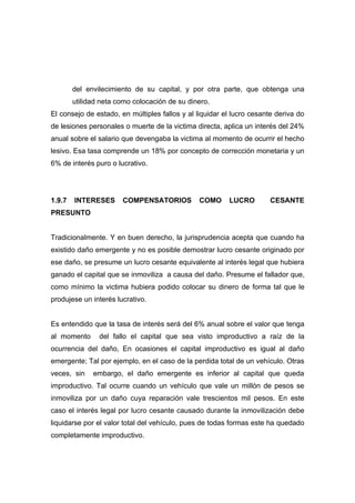 del envilecimiento de su capital, y por otra parte, que obtenga una
        utilidad neta como colocación de su dinero.
El consejo de estado, en múltiples fallos y al liquidar el lucro cesante deriva do
de lesiones personales o muerte de la victima directa, aplica un interés del 24%
anual sobre el salario que devengaba la victima al momento de ocurrir el hecho
lesivo. Esa tasa comprende un 18% por concepto de corrección monetaria y un
6% de interés puro o lucrativo.




1.9.7   INTERESES      COMPENSATORIOS           COMO     LUCRO         CESANTE
PRESUNTO


Tradicionalmente. Y en buen derecho, la jurisprudencia acepta que cuando ha
existido daño emergente y no es posible demostrar lucro cesante originado por
ese daño, se presume un lucro cesante equivalente al interés legal que hubiera
ganado el capital que se inmoviliza a causa del daño. Presume el fallador que,
como mínimo la victima hubiera podido colocar su dinero de forma tal que le
produjese un interés lucrativo.


Es entendido que la tasa de interés será del 6% anual sobre el valor que tenga
al momento      del fallo el capital que sea visto improductivo a raíz de la
ocurrencia del daño, En ocasiones el capital improductivo es igual al daño
emergente; Tal por ejemplo, en el caso de la perdida total de un vehículo. Otras
veces, sin    embargo, el daño emergente es inferior al capital que queda
improductivo. Tal ocurre cuando un vehículo que vale un millón de pesos se
inmoviliza por un daño cuya reparación vale trescientos mil pesos. En este
caso el interés legal por lucro cesante causado durante la inmovilización debe
liquidarse por el valor total del vehículo, pues de todas formas este ha quedado
completamente improductivo.
 
