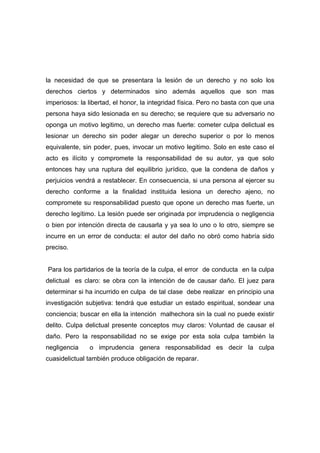 la necesidad de que se presentara la lesión de un derecho y no solo los
derechos ciertos y determinados sino además aquellos que son mas
imperiosos: la libertad, el honor, la integridad física. Pero no basta con que una
persona haya sido lesionada en su derecho; se requiere que su adversario no
oponga un motivo legitimo, un derecho mas fuerte: cometer culpa delictual es
lesionar un derecho sin poder alegar un derecho superior o por lo menos
equivalente, sin poder, pues, invocar un motivo legitimo. Solo en este caso el
acto es ilícito y compromete la responsabilidad de su autor, ya que solo
entonces hay una ruptura del equilibrio jurídico, que la condena de daños y
perjuicios vendrá a restablecer. En consecuencia, si una persona al ejercer su
derecho conforme a la finalidad instituida lesiona un derecho ajeno, no
compromete su responsabilidad puesto que opone un derecho mas fuerte, un
derecho legítimo. La lesión puede ser originada por imprudencia o negligencia
o bien por intención directa de causarla y ya sea lo uno o lo otro, siempre se
incurre en un error de conducta: el autor del daño no obró como habría sido
preciso.


Para los partidarios de la teoría de la culpa, el error de conducta en la culpa
delictual es claro: se obra con la intención de de causar daño. El juez para
determinar si ha incurrido en culpa de tal clase debe realizar en principio una
investigación subjetiva: tendrá que estudiar un estado espiritual, sondear una
conciencia; buscar en ella la intención malhechora sin la cual no puede existir
delito. Culpa delictual presente conceptos muy claros: Voluntad de causar el
daño. Pero la responsabilidad no se exige por esta sola culpa también la
negligencia    o imprudencia genera responsabilidad es decir la culpa
cuasidelictual también produce obligación de reparar.
 
