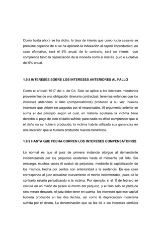 Como hasta ahora se ha dicho, la tasa de interés que como lucro cesante se
presume depende de sí se ha aplicado la indexación al capital improductivo: en
caso afirmativo, será el 6% anual; de lo contrario, será un interés         que
comprenda tanto la depreciación de la moneda como el interés puro o lucrativo
del 6% anual.




1.9.8 INTERESES SOBRE LOS INTERESES ANTERIORES AL FALLO


Como el artículo 1617 del c. de Co. Solo se aplica a los intereses moratorios
provenientes de una obligación dineraria contractual, tenemos entonces que los
intereses anteriores al fallo (compensatorios) producen a su vez, nuevos
intereses que deben ser pagados por el responsable. Al argumento anterior se
suma el del principio según el cual, en materia aquiliana la victima tiene
derecho al pago de todo el daño sufrido; para nadie es difícil comprender que si
el daño no se hubiera producido, la victima habría utilizado sus ganancias en
una inversión que le hubiera producido nuevos beneficios.


1.9.9 HASTA QUE FECHA CORREN LOS INTERESES COMPENSATORIOS


Lo normal es que el juez de primera instancia otorgue al demandante
indemnización por los perjuicios existentes hasta el momento del fallo. Sin
embargo, muchas veces él avaluó de perjuicios, mediante la capitalización de
los mismos, hecha por peritos con anterioridad a la sentencia. En ese caso
corresponde al juez actualizar nuevamente el monto indemnizable, pues de lo
contrario estaría perjudicando a la victima. Por ejemplo, si el 1º de febrero se
calcula en un millón de pesos el monto del perjuicio, y el fallo solo se produce
seis meses después, el juez debe tener en cuenta los intereses que ese capital
hubiera producido en las dos fechas, así como la depreciación monetaria
sufrida por el dinero. La denominación que se les dé a los intereses corridos
 