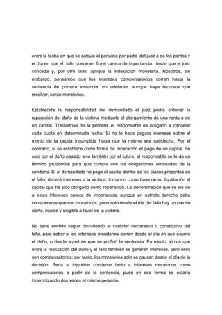 entre la fecha en que se calculo el perjuicio por parte del juez o de los peritos y
el día en que el fallo quede en firme carece de importancia, desde que el juez
conceda y, por otro lado, aplique la indexación monetaria. Nosotros, sin
embargo, pensamos que los intereses compensatorios corren hasta la
sentencia de primera instancia; en adelante, aunque haya recursos que
resolver, serán moratorios.


Establecida la responsabilidad del demandado el juez podrá ordenar la
reparación del daño de la victima mediante el otorgamiento de una renta o de
un capital. Tratándose de la primera, el responsable es obligado a cancelar
cada cuota en determinada fecha. Si no lo hace pagara intereses sobre el
monto de la deuda incumplida hasta que la misma sea satisfecha. Por el
contrario, si se establece como forma de reparación el pago de un capital, no
solo por el daño pasado sino también por el futuro, al responsable se le da un
término prudencial para que cumpla con las obligaciones emanadas de la
condena. Si el demandado no paga el capital dentro de los plazos prescritos en
el fallo, deberá intereses a la victima, tomando como base de su liquidación el
capital que ha sido otorgado como reparación. La denominación que se les dé
a estos intereses carece de importancia, aunque en estricto derecho debe
considerarse que son moratorios, pues solo desde el día del fallo hay un crédito
cierto, liquido y exigible a favor de la victima.


No tiene sentido seguir discutiendo el carácter declarativo o constitutivo del
fallo, para saber si los intereses moratorios corren desde el día en que ocurrió
el daño, o desde aquel en que se profirió la sentencia. En efecto, vimos que
entre la realización del daño y el fallo también se generan intereses, pero ellos
son compensatorios; por tanto, los moratorios solo se causan desde el día de la
decisión. Seria si injuridico condenar tanto a intereses moratorios como
compensatorios a partir de la sentencia, pues en esa forma se estaría
indemnizando dos veces el mismo perjuicio.
 