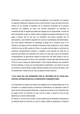 Finalmente, si se interpone el recurso de apelación o de casación, los interese
se seguirán debiendo cualquiera sea su denominación, pues de todas formas la
victima no ha recibido el beneficio de la sentencia favorable de la primera
instancia. En realidad, ya hubo una primera liquidación de intereses al
momento de fijar el capital que debía ser pagado por el responsable. A partir de
dicha liquidación surge un crédito cierto y exigible que genera intereses si no se
paga a tiempo. De no ser así, se cometería una grave injusticia con el
demandante, quien debería soportar los recursos injustificados del demandado,
que solo estaría interesado en postergar el pago de la condena pero si se
insiste en considera que los intereses moratorios solo empiezan a correr desde
la fecha en que el fallo quede en firme y no quepa recurso alguno, entonces los
intereses compensatorios entraran a suplirlos, pues siempre se trata de un
perjuicio que deberá ser reparado a la victima. En ese caso, pues, los intereses
compensatorios se generarían desde la producción del daño hasta el día en
que la condena quede en firme; y los moratorios, desde esta última fecha hasta
el día en que se pague la indemnización. Vale al pena destacar una excelente
formula utilizada a veces por la jurisprudencia colombiana, con base en la cual
se condena al demandado a pagar intereses desde la ocurrencia del daño o del
incumplimiento, hasta el día en que se pague la indemnización.


1.9.10 TASA DE LOS INTERESES POR EL RETARDO EN EL PAGO DEL
CAPITAL ESTABLECIDO EN LA SENTENCIA CONDENATORIA.


Los intereses por retardo que deben ser pagados por el responsable que no ha
cumplido a su debido tiempo la sentencia condenatoria, se calcularan sobre la
base de dos presupuestos diferentes, al igual que sucede en los intereses que
se pagan entre el momento en que ocurre el daño y aquel en que el juez
determina el monto indemnizable.
En efecto, si, como es lo correcto, el juez ordena que la indexación del perjuicio
se efectué hasta el momento en que la victima reciba la reparación, la tasa de
 