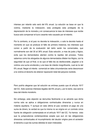 interese por retardo solo será del 6% anual. La solución se basa en que la
victima, mediante la indexación, esta protegida esta protegida de la
depreciación de la moneda y en consecuencia la tasa de intereses que recibe
busca solo compensar el lucro cesante neto causado por el retardo.


Por lo contrario, si el juez no decreta la indexación, o solo la decreta hasta el
momento en que se produce el fallo de primera instancia, los intereses que
corren a partir de la evaluación del daño serán los comerciales, que
normalmente son del 30 al 36% anual. Esta solución, a mas de justa y lógica,
evita que los demandados atenten contra la rapidez del proceso. Todos
sabemos como los abogados de algunos demandados dilatan los litigios, con la
seguridad de que al final, si es que el fallo les es desfavorable, pagaran a la
victima una suma envilecida y una tasa de interés insignificante, cual es la del
6% anual. Negar el interés comercial en tales circunstancias seria desconocer
a la victima el derecho de obtener reparación total del perjuicio recibido.




Pero podría alegarse que tal solución es errónea puesto que él articula 1617
del CC. Solo autoriza intereses legales del 6% anual y, por lo tanto, esa será la
tasa del interés moratorio.


Sin embargo, esta objeción se derrumba fácilmente si se advierte que dicha
norma solo se aplica a obligaciones contractuales dinerarias y nunca en
materia aquiliana. Y aunque en esta última el juez condene al pago de una
suma de dinero, la verdad es que la misma no se origina en un contrato única
fuente de obligación contemplada en el artículo 1617 del CC. Ya hemos visto
que la jurisprudencia contemporánea acepta que aun en las obligaciones
dinerarias contractuales el incumplimiento del deudor origina para el acreedor
el derecho a que las sumas debidas le sean indexadas.
 