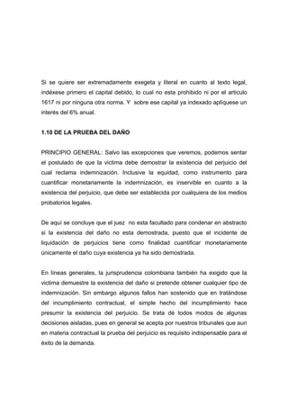 Si se quiere ser extremadamente exegeta y literal en cuanto al texto legal,
indéxese primero el capital debido, lo cual no esta prohibido ni por el articulo
1617 ni por ninguna otra norma. Y sobre ese capital ya indexado aplíquese un
interés del 6% anual.


1.10 DE LA PRUEBA DEL DAÑO


PRINCIPIO GENERAL: Salvo las excepciones que veremos, podemos sentar
el postulado de que la victima debe demostrar la existencia del perjuicio del
cual reclama indemnización. Inclusive la equidad, como instrumento para
cuantificar monetariamente la indemnización, es inservible en cuanto a la
existencia del perjuicio, que debe ser establecida por cualquiera de los medios
probatorios legales.


De aquí se concluye que el juez no esta facultado para condenar en abstracto
si la existencia del daño no esta demostrada, puesto que el incidente de
liquidación de perjuicios tiene como finalidad cuantificar monetariamente
únicamente el daño cuya existencia ya ha sido demostrada.


En líneas generales, la jurisprudencia colombiana también ha exigido que la
victima demuestre la existencia del daño si pretende obtener cualquier tipo de
indemnización. Sin embargo algunos fallos han sostenido que en tratándose
del incumplimiento contractual, el simple hecho del incumplimiento hace
presumir la existencia del perjuicio. Se trata dé todos modos de algunas
decisiones aisladas, pues en general se acepta por nuestros tribunales que aun
en materia contractual la prueba del perjuicio es requisito indispensable para el
éxito de la demanda.
 