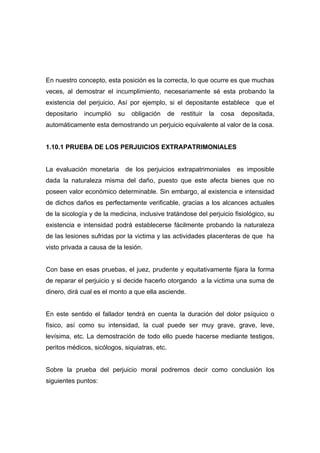 En nuestro concepto, esta posición es la correcta, lo que ocurre es que muchas
veces, al demostrar el incumplimiento, necesariamente sé esta probando la
existencia del perjuicio, Así por ejemplo, si el depositante establece que el
depositario   incumplió   su   obligación      de   restituir   la   cosa    depositada,
automáticamente esta demostrando un perjuicio equivalente al valor de la cosa.


1.10.1 PRUEBA DE LOS PERJUICIOS EXTRAPATRIMONIALES


La evaluación monetaria de los perjuicios extrapatrimoniales                es imposible
dada la naturaleza misma del daño, puesto que este afecta bienes que no
poseen valor económico determinable. Sin embargo, al existencia e intensidad
de dichos daños es perfectamente verificable, gracias a los alcances actuales
de la sicología y de la medicina, inclusive tratándose del perjuicio fisiológico, su
existencia e intensidad podrá establecerse fácilmente probando la naturaleza
de las lesiones sufridas por la victima y las actividades placenteras de que ha
visto privada a causa de la lesión.


Con base en esas pruebas, el juez, prudente y equitativamente fijara la forma
de reparar el perjuicio y si decide hacerlo otorgando a la victima una suma de
dinero, dirá cual es el monto a que ella asciende.


En este sentido el fallador tendrá en cuenta la duración del dolor psíquico o
físico, así como su intensidad, la cual puede ser muy grave, grave, leve,
levísima, etc. La demostración de todo ello puede hacerse mediante testigos,
peritos médicos, sicólogos, siquiatras, etc.


Sobre la prueba del perjuicio moral podremos decir como conclusión los
siguientes puntos:
 