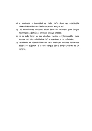 a) la existencia e intensidad de dicho daño debe ser establecida
   procesalmente bien sea mediante peritos, testigos, etc.
b) Los antecedentes judiciales deben servir de parámetro para otorgar
   indemnización por daños similares a los ya fallados.
c) No se debe tener un tope absoluto, máximo e infranqueable            pues
   siempre habrá la posibilidad de daños superiores a los ya fallados
d) Finalmente, la indemnización del daño moral por lesiones personales
   deberá ser superior    a la que otorgué por la simple perdida de un
   pariente.
 