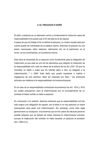 2. EL PERJUICIO O DAÑO




El daño o perjuicio es un elemento común y fundamental en todos los casos de
responsabilidad civil puesto que el fin de ésta es el de reparar.
A pesar de que el Código Civil no definió el perjuicio, su noción resulta clara por
cuanto puede ser extractada de la palabra misma, entonces el perjuicio es una
lesión, menoscabo, daño, deterioro, detrimento, etc, en el patrimonio, en el
honor, en los sentimientos, en la persona misma.


Esta claro la necesidad de un perjuicio como fundamento para la obligación de
indemnizar ya que este es uno de los elementos que integran la institución de
la responsabilidad civil, esto se infiere de la lectura de los Art. 2341 “El que ha
cometido un delito o culpa que ha inferido daño a otro, es obligado a la
indemnización....” y 2346 “todo daño que pueda imputarse a malicia o
negligencia de otra persona, debe ser reparado por ésta...” los anteriores
artículos son relativos a la responsabilidad civil extracontractual.


En el caso de la responsabilidad contractual encontramos los Art. 1610 y 1612
los cuales presuponen para la indemnización por el incumplimiento de un
contrato el haber sufrido un daño o perjuicio.


En conclusión a lo anterior, decimos entonces que la responsabilidad civil tan
solo origina una obligación de reparar, por lo tanto si no hay perjuicio no habrá
presupuesto para pedir una indemnización. Sin embargo, como toda regla
general tiene su excepción, encontramos que en los casos de cláusula penal es
posible estipular que se deberá de todas maneras la indemnización prevista,
aunque la inejecución del contrato no halla causado un perjuicio al acreedor
(Art. 1599 C.C).
 