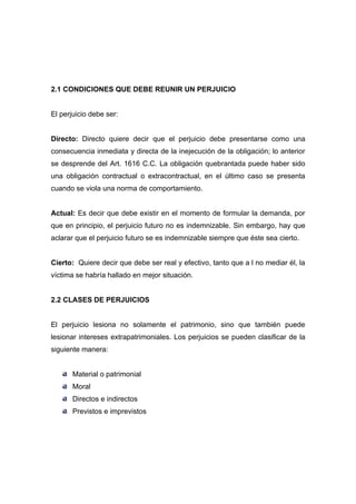 2.1 CONDICIONES QUE DEBE REUNIR UN PERJUICIO


El perjuicio debe ser:


Directo: Directo quiere decir que el perjuicio debe presentarse como una
consecuencia inmediata y directa de la inejecución de la obligación; lo anterior
se desprende del Art. 1616 C.C. La obligación quebrantada puede haber sido
una obligación contractual o extracontractual, en el último caso se presenta
cuando se viola una norma de comportamiento.


Actual: Es decir que debe existir en el momento de formular la demanda, por
que en principio, el perjuicio futuro no es indemnizable. Sin embargo, hay que
aclarar que el perjuicio futuro se es indemnizable siempre que éste sea cierto.


Cierto: Quiere decir que debe ser real y efectivo, tanto que a l no mediar él, la
víctima se habría hallado en mejor situación.


2.2 CLASES DE PERJUICIOS


El perjuicio lesiona no solamente el patrimonio, sino que también puede
lesionar intereses extrapatrimoniales. Los perjuicios se pueden clasificar de la
siguiente manera:


       Material o patrimonial
       Moral
       Directos e indirectos
       Previstos e imprevistos
 