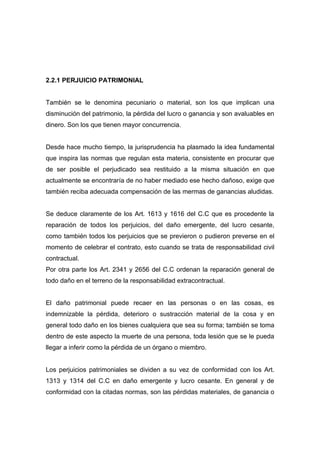 2.2.1 PERJUICIO PATRIMONIAL


También se le denomina pecuniario o material, son los que implican una
disminución del patrimonio, la pérdida del lucro o ganancia y son avaluables en
dinero. Son los que tienen mayor concurrencia.


Desde hace mucho tiempo, la jurisprudencia ha plasmado la idea fundamental
que inspira las normas que regulan esta materia, consistente en procurar que
de ser posible el perjudicado sea restituido a la misma situación en que
actualmente se encontraría de no haber mediado ese hecho dañoso, exige que
también reciba adecuada compensación de las mermas de ganancias aludidas.


Se deduce claramente de los Art. 1613 y 1616 del C.C que es procedente la
reparación de todos los perjuicios, del daño emergente, del lucro cesante,
como también todos los perjuicios que se previeron o pudieron preverse en el
momento de celebrar el contrato, esto cuando se trata de responsabilidad civil
contractual.
Por otra parte los Art. 2341 y 2656 del C.C ordenan la reparación general de
todo daño en el terreno de la responsabilidad extracontractual.


El daño patrimonial puede recaer en las personas o en las cosas, es
indemnizable la pérdida, deterioro o sustracción material de la cosa y en
general todo daño en los bienes cualquiera que sea su forma; también se toma
dentro de este aspecto la muerte de una persona, toda lesión que se le pueda
llegar a inferir como la pérdida de un órgano o miembro.


Los perjuicios patrimoniales se dividen a su vez de conformidad con los Art.
1313 y 1314 del C.C en daño emergente y lucro cesante. En general y de
conformidad con la citadas normas, son las pérdidas materiales, de ganancia o
 