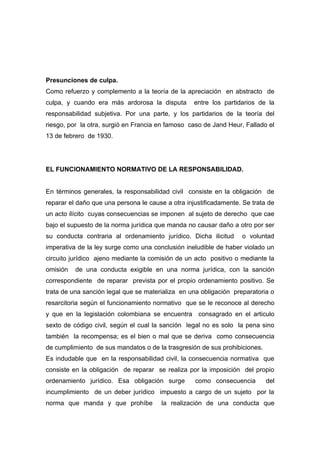 Presunciones de culpa.
Como refuerzo y complemento a la teoría de la apreciación en abstracto de
culpa, y cuando era más ardorosa la disputa        entre los partidarios de la
responsabilidad subjetiva. Por una parte, y los partidarios de la teoría del
riesgo, por la otra, surgió en Francia en famoso caso de Jand Heur, Fallado el
13 de febrero de 1930.




EL FUNCIONAMIENTO NORMATIVO DE LA RESPONSABILIDAD.


En términos generales, la responsabilidad civil consiste en la obligación de
reparar el daño que una persona le cause a otra injustificadamente. Se trata de
un acto ilícito cuyas consecuencias se imponen al sujeto de derecho que cae
bajo el supuesto de la norma jurídica que manda no causar daño a otro por ser
su conducta contraria al ordenamiento jurídico. Dicha ilicitud     o voluntad
imperativa de la ley surge como una conclusión ineludible de haber violado un
circuito jurídico ajeno mediante la comisión de un acto positivo o mediante la
omisión   de una conducta exigible en una norma jurídica, con la sanción
correspondiente de reparar prevista por el propio ordenamiento positivo. Se
trata de una sanción legal que se materializa en una obligación preparatoria o
resarcitoria según el funcionamiento normativo que se le reconoce al derecho
y que en la legislación colombiana se encuentra consagrado en el articulo
sexto de código civil, según el cual la sanción legal no es solo la pena sino
también la recompensa; es el bien o mal que se deriva como consecuencia
de cumplimiento de sus mandatos o de la trasgresión de sus prohibiciones.
Es indudable que en la responsabilidad civil, la consecuencia normativa que
consiste en la obligación de reparar se realiza por la imposición del propio
ordenamiento jurídico. Esa obligación surge        como consecuencia        del
incumplimiento de un deber jurídico impuesto a cargo de un sujeto por la
norma que manda y que prohíbe          la realización de una conducta que
 