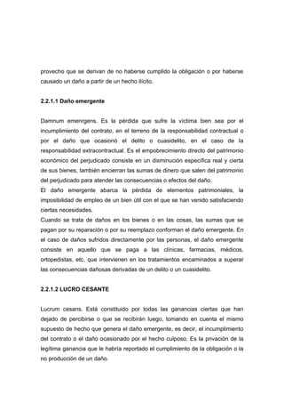 provecho que se derivan de no haberse cumplido la obligación o por haberse
causado un daño a partir de un hecho ilícito.


2.2.1.1 Daño emergente


Damnum emenrgens. Es la pérdida que sufre la víctima bien sea por el
incumplimiento del contrato, en el terreno de la responsabilidad contractual o
por el daño que ocasionó el delito o cuasidelito, en el caso de la
responsabilidad extracontractual. Es el empobrecimiento directo del patrimonio
económico del perjudicado consiste en un disminución específica real y cierta
de sus bienes, también encierran las sumas de dinero que salen del patrimonio
del perjudicado para atender las consecuencias o efectos del daño.
El daño emergente abarca la pérdida de elementos patrimoniales, la
imposibilidad de empleo de un bien útil con el que se han venido satisfaciendo
ciertas necesidades.
Cuando se trata de daños en los bienes o en las cosas, las sumas que se
pagan por su reparación o por su reemplazo conforman el daño emergente. En
el caso de daños sufridos directamente por las personas, el daño emergente
consiste en aquello que se paga a las clínicas, farmacias, médicos,
ortopedistas, etc, que intervienen en los tratamientos encaminados a superar
las consecuencias dañosas derivadas de un delito o un cuasidelito.


2.2.1.2 LUCRO CESANTE


Lucrum cesans. Está constituido por todas las ganancias ciertas que han
dejado de percibirse o que se recibirán luego, tomando en cuenta el mismo
supuesto de hecho que genera el daño emergente, es decir, el incumplimiento
del contrato o el daño ocasionado por el hecho culposo. Es la privación de la
legítima ganancia que le habría reportado el cumplimiento de la obligación o la
no producción de un daño.
 