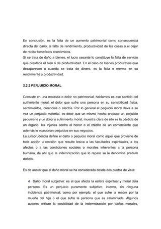 En conclusión, es la falta de un aumento patrimonial como consecuencia
directa del daño, la falta de rendimiento, productividad de las cosas o el dejar
de recibir beneficios económicos.
Si se trata de daño a bienes, el lucro cesante lo constituye la falta de servicio
que prestaba el bien o de productividad. En el caso de bienes productivos que
desaparecen o cuando se trata de dinero, es la falta o merma en su
rendimiento o productividad.


2.2.2 PERJUICIO MORAL


Consiste en una molestia o dolor no patrimonial, hablamos es ese sentido del
sufrimiento moral, el dolor que sufre una persona en su sensibilidad física,
sentimientos, creencias o afectos. Por lo general el perjuicio moral lleva a su
vez un perjuicio material, es decir que un mismo hecho produce un perjuicio
pecuniario y un dolor o sufrimiento moral, muestra clara de ello es la pérdida de
un órgano, las injurias contra el honor o el crédito de un comerciante que
además le ocasionan perjuicios en sus negocios.
La jurisprudencia define el daño o perjuicio moral como aquel que proviene de
toda acción u omisión que resulte lesiva a las facultades espirituales, a los
afectos o a las condiciones sociales o morales inherentes a la persona
humana, de ahí que la indemnización que lo repare se le denomina pretium
doloris.


Es de anotar que el daño moral se ha considerado desde dos puntos de vista:


       Daño moral subjetivo: es el que afecta la esfera espiritual y moral dela
   persona. Es un perjuicio puramente subjetivo, interno, sin ninguna
   incidencia patrimonial; como por ejemplo, el que sufre la madre por la
   muerte del hijo o el que sufre la persona que es calumniada. Algunos
   autores critican la posibilidad de la indemnización por daños morales,
 