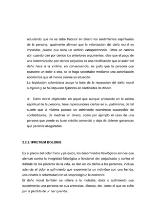 aduciendo que no se debe traducir en dinero los sentimientos espirituales
   de la persona, igualmente afirman que la valorización del daño moral es
   imposible, puesto que tiene un sentido extrapatrimonial. Otros en cambio
   aún cuando dan por ciertos los anteriores argumentos, dice que el pago de
   una indemnización por dichos perjuicios es una rectificación que el autor del
   daño hace a la víctima, en consecuencia, es justo que la persona que
   ocasione un dolor a otra, se lo haga soportable mediante una contribución
   económica que al menos atenúe su situación.
   La legislación colombiana acoge la tesis de la reparación del daño moral
   subjetivo y se ha impuesto fijándolo en cantidades de dinero.


        Daño moral objetivado: en aquel que aunque producido en la esfera
   espiritual de la persona, tiene repercusiones ciertas en su patrimonio, de tal
   suerte que la víctima padece un detrimento económico susceptible de
   contabilizarse, de medirse en dinero, como por ejemplo el caso de una
   persona que pierde su buen crédito comercial y deja de obtener ganancias
   que ya tenía aseguradas.




2.2.2.1PRETIUM DOLORIS


Es el precio del dolor físico y psíquico, los denominados fisiológicos son los que
atentan contra la integridad fisiológica o funcional del perjudicado y contra el
disfrute de los placeres de la vida, se dan en los daños a las personas, incluye
además el dolor o sufrimiento que experimenta un individuo con una herida,
una cicatriz o deformidad con el desprestigio o la deshonra.
El daño moral también se refiere a la molestia, dolor o sufrimiento que
experimenta una persona en sus creencias, afectos, etc, como el que se sufre
por la pérdida de un ser querido.
 