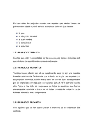 En conclusión, los perjuicios morales son aquellos que afectan bienes no
patrimoniales desde el punto de vista económico, como los que afectan:


      la vida
      la integridad personal
      el buen nombre
      la tranquilidad
      la seguridad


2.2.3 PERJUICIOS DIRECTOS

Son los que están representados por la consecuencia lógica e inmediata del
cumplimiento de una obligación por parte del deudor.


2.2.4 PERJUICIOS INDIRECTOS

También tienen relación con el no cumplimiento, pero no son una relación
inmediata sino remota. Es de anotar que el deudor en ningún casi responde por
los perjuicios indirectos, cuando mas y esto, en caso de dolo, es responsable
por los imprevistos directos; así se desprende del Art. 1616 del C.C cuando
dice: “pero si hay dolo, es responsable de todos los perjuicios que fueren
consecuencia inmediata y directa de no haber cumplido la obligación, o de
haberse demorado en su cumplimiento.




2.2.5 PERJUICIOS PREVISTOS

Son aquellos que se han podido prever al momento de la celebración del
contrato.
 