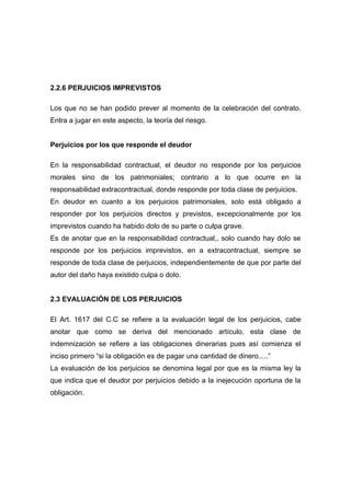 2.2.6 PERJUICIOS IMPREVISTOS

Los que no se han podido prever al momento de la celebración del contrato.
Entra a jugar en este aspecto, la teoría del riesgo.


Perjuicios por los que responde el deudor

En la responsabilidad contractual, el deudor no responde por los perjuicios
morales sino de los patrimoniales; contrario a lo que ocurre en la
responsabilidad extracontractual, donde responde por toda clase de perjuicios.
En deudor en cuanto a los perjuicios patrimoniales, solo está obligado a
responder por los perjuicios directos y previstos, excepcionalmente por los
imprevistos cuando ha habido dolo de su parte o culpa grave.
Es de anotar que en la responsabilidad contractual,, solo cuando hay dolo se
responde por los perjuicios imprevistos, en a extracontractual, siempre se
responde de toda clase de perjuicios, independientemente de que por parte del
autor del daño haya existido culpa o dolo.


2.3 EVALUACIÓN DE LOS PERJUICIOS

El Art. 1617 del C.C se refiere a la evaluación legal de los perjuicios, cabe
anotar que como se deriva del mencionado artículo, esta clase de
indemnización se refiere a las obligaciones dinerarias pues así comienza el
inciso primero “si la obligación es de pagar una cantidad de dinero.....”
La evaluación de los perjuicios se denomina legal por que es la misma ley la
que indica que el deudor por perjuicios debido a la inejecución oportuna de la
obligación.
 