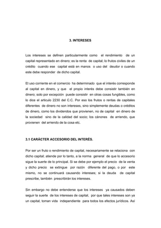 3. INTERESES



Los intereses se definen particularmente como         el rendimiento    de un
capital representado en dinero; es la renta de capital; lo frutos civiles de un
crédito cuando ese capital está en manos o uso del deudor o cuando
este debe responder de dicho capital.


El uso corriente en el comercio ha determinado que el interés corresponde
al capital en dinero, y que    el propio interés debe consistir también en
dinero; solo por excepción puede consistir en otras cosas fungibles, como
lo dice el articulo 2230 del C.C. Por eso los frutos o rentas de capitales
diferentes de dinero no son intereses, sino simplemente deudas o créditos
de dinero, como los dividendos que provienen, no de capital en dinero de
la sociedad sino de la calidad del socio; los cánones de arriendo, que
provienen del arriendo de la cosa etc.




3.1 CARÁCTER ACCESORIO DEL INTERÉS.


Por ser un fruto o rendimiento de capital, necesariamente se relaciona con
dicho capital; atiende por lo tanto, a la norma general de que lo accesorio
sigue la suerte de lo principal. Si se debe por ejemplo el precio de la venta
y dicho precio se extingue por razón diferente del pago, o por este
mismo, no se continuará causando intereses; si la deuda             de capital
prescribe, también prescribirán los intereses.


Sin embargo no debe entenderse que los intereses ya causados deben
seguir la suerte de los intereses de capital, por que tales intereses son ya
un capital, toman vida independiente para todos los efectos jurídicos. Así
 