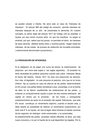 se pueden prestar a interés. No sería este un caso de “intereses de
intereses”. El articulo 886 del código de comercio permite intereses de
intereses después de un año       de presentada la demanda. En nuestro
concepto, la ultima regla del articulo 1617 de Código civil es obsoleta, e
injusta; por eso corren muchos años en que los inquilinos no pagan el
arriendo, por que saben que los jueces no permiten el cobro de intereses
de esos cánones debidos tantos años; y muchos jueces niegan hasta los
intereses de las costas de proceso de restitución de inmueble arrendado.
( anteriormente denominado Lanzamiento.)




3.2 PRESUNCIÓN DE INTERESES.


Si la obligación es de pagar una suma de dinero, la indemnización de
perjuicios por mora esta sujeta a las reglas siguientes… El acreedor no
tiene necesidad de justificar perjuicios cuando solo cobra intereses; Basta
el hacho del retardo. 1rticulo 1617. Es esta una presunción de derecho.
Aun más, el legislador no solo presume el perjuicio, sino que en el inciso
anterior fijo su cuantía en caso de silencio de las partes, determinándolo
en 6% anual. Las partes deben someterse a ese porcentaje, si en la fuente
de ellos no se fijaron, equilibrando las pretensiones de las partes        y
evitando un enriquecimiento injusto a quien de otra manera disfrutaría del
capital en dinero por la privación         de los frutos y consiguiente
empobrecimiento de quien es el acreedor del capital. Estimamos que este
6% anual constituye un rendimiento bajísimo, cuando el deudor esta, y
debe estarlo en posibilidad de obtener un rendimiento superiorisimo; por
tanto ese 6 % es injusto, así sea el legal; debe tomarse el interés corriente
de los negocios, sin distinguir entre comerciales y no comerciales.
Si posteriormente las partes acuerdan interés diferente, él sería por este
nuevo convenio y no por la fuente de la cual dependían los legales. Por lo
 