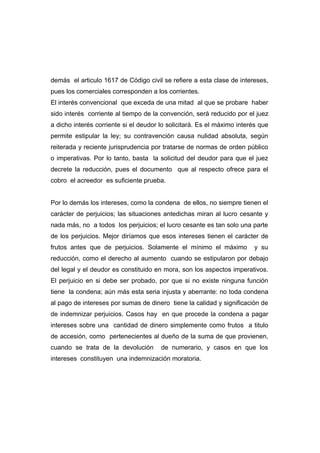 demás el articulo 1617 de Código civil se refiere a esta clase de intereses,
pues los comerciales corresponden a los corrientes.
El interés convencional que exceda de una mitad al que se probare haber
sido interés corriente al tiempo de la convención, será reducido por el juez
a dicho interés corriente si el deudor lo solicitará. Es el máximo interés que
permite estipular la ley; su contravención causa nulidad absoluta, según
reiterada y reciente jurisprudencia por tratarse de normas de orden público
o imperativas. Por lo tanto, basta la solicitud del deudor para que el juez
decrete la reducción, pues el documento que al respecto ofrece para el
cobro el acreedor es suficiente prueba.


Por lo demás los intereses, como la condena de ellos, no siempre tienen el
carácter de perjuicios; las situaciones antedichas miran al lucro cesante y
nada más, no a todos los perjuicios; el lucro cesante es tan solo una parte
de los perjuicios. Mejor diríamos que esos intereses tienen el carácter de
frutos antes que de perjuicios. Solamente el mínimo el máximo            y su
reducción, como el derecho al aumento cuando se estipularon por debajo
del legal y el deudor es constituido en mora, son los aspectos imperativos.
El perjuicio en si debe ser probado, por que si no existe ninguna función
tiene la condena; aún más esta seria injusta y aberrante: no toda condena
al pago de intereses por sumas de dinero tiene la calidad y significación de
de indemnizar perjuicios. Casos hay en que procede la condena a pagar
intereses sobre una cantidad de dinero simplemente como frutos a titulo
de accesión, como pertenecientes al dueño de la suma de que provienen,
cuando se trata de la devolución       de numerario, y casos en que los
intereses constituyen una indemnización moratoria.
 