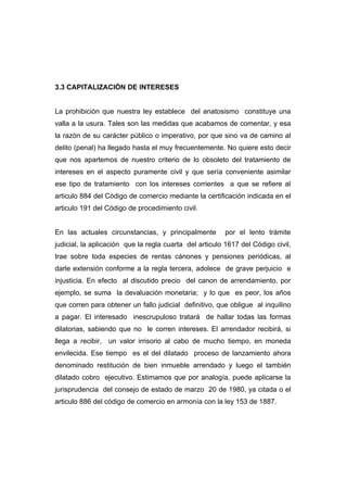 3.3 CAPITALIZACIÓN DE INTERESES


La prohibición que nuestra ley establece del anatosismo constituye una
valla a la usura. Tales son las medidas que acabamos de comentar, y esa
la razón de su carácter público o imperativo, por que sino va de camino al
delito (penal) ha llegado hasta el muy frecuentemente. No quiere esto decir
que nos apartemos de nuestro criterio de lo obsoleto del tratamiento de
intereses en el aspecto puramente civil y que sería conveniente asimilar
ese tipo de tratamiento con los intereses corrientes a que se refiere al
articulo 884 del Código de comercio mediante la certificación indicada en el
articulo 191 del Código de procedimiento civil.


En las actuales circunstancias, y principalmente        por el lento trámite
judicial, la aplicación que la regla cuarta del articulo 1617 del Código civil,
trae sobre toda especies de rentas cánones y pensiones periódicas, al
darle extensión conforme a la regla tercera, adolece de grave perjuicio e
injusticia. En efecto al discutido precio del canon de arrendamiento, por
ejemplo, se suma la devaluación monetaria; y lo que es peor, los años
que corren para obtener un fallo judicial definitivo, que obligue al inquilino
a pagar. El interesado inescrupuloso tratará de hallar todas las formas
dilatorias, sabiendo que no le corren intereses. El arrendador recibirá, si
llega a recibir, un valor irrisorio al cabo de mucho tiempo, en moneda
envilecida. Ese tiempo es el del dilatado proceso de lanzamiento ahora
denominado restitución de bien inmueble arrendado y luego el también
dilatado cobro ejecutivo. Estimamos que por analogía, puede aplicarse la
jurisprudencia del consejo de estado de marzo 20 de 1980, ya citada o el
articulo 886 del código de comercio en armonía con la ley 153 de 1887.
 